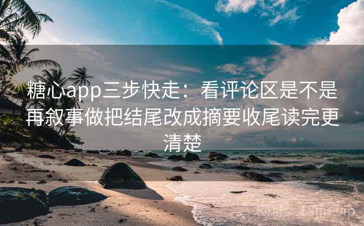 糖心app三步快走：看评论区是不是再叙事做把结尾改成摘要收尾读完更清楚