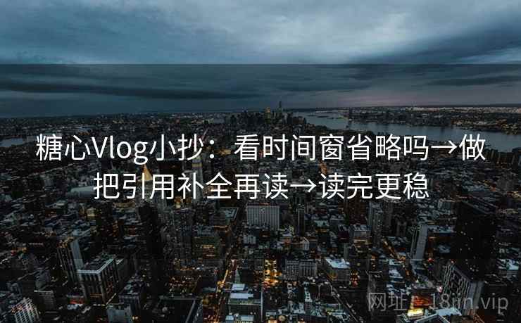 糖心Vlog小抄：看时间窗省略吗→做把引用补全再读→读完更稳