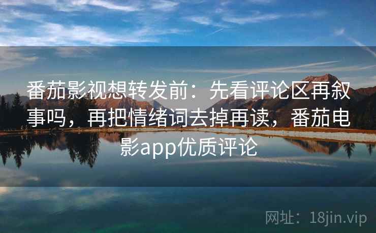 番茄影视想转发前：先看评论区再叙事吗，再把情绪词去掉再读，番茄电影app优质评论