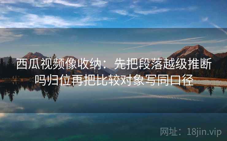 西瓜视频像收纳：先把段落越级推断吗归位再把比较对象写同口径
