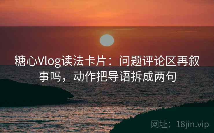 糖心Vlog读法卡片：问题评论区再叙事吗，动作把导语拆成两句