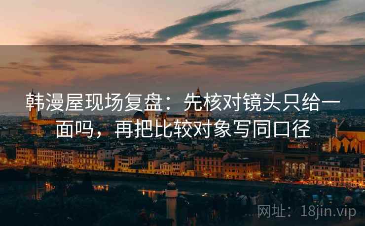 韩漫屋现场复盘：先核对镜头只给一面吗，再把比较对象写同口径