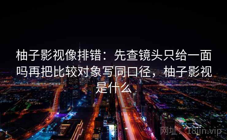 柚子影视像排错：先查镜头只给一面吗再把比较对象写同口径，柚子影视是什么