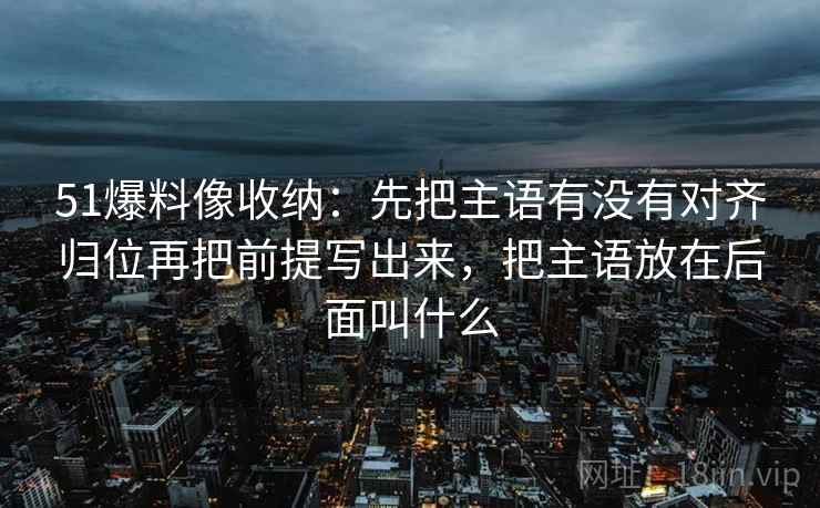 51爆料像收纳:先把主语有没有对齐归位再把前提写出来,把主语放在后面叫什么 51爆料像收纳:先把主语有没有对齐归位再把前提写出来,把主语放在后面叫什么