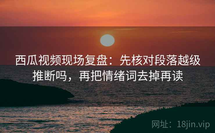 西瓜视频现场复盘：先核对段落越级推断吗，再把情绪词去掉再读