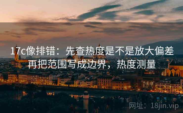 17c像排错:先查热度是不是放大偏差再把范围写成边界,热度测量 17c像排错:先查热度是不是放大偏差再把范围写成边界,热度测量