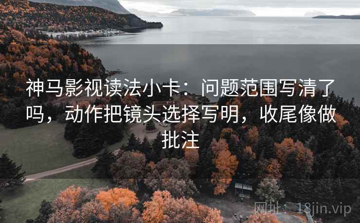 神马影视读法小卡：问题范围写清了吗，动作把镜头选择写明，收尾像做批注