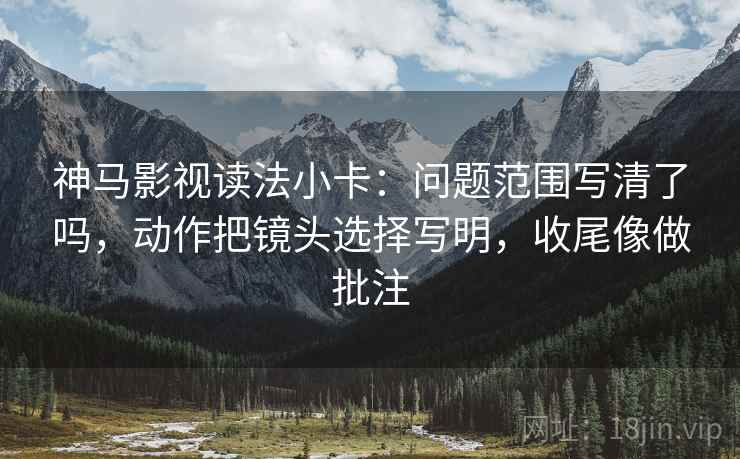 神马影视读法小卡:问题范围写清了吗,动作把镜头选择写明,收尾像做批注 神马影视读法小卡:问题范围写清了吗,动作把镜头选择写明,收尾像做批注