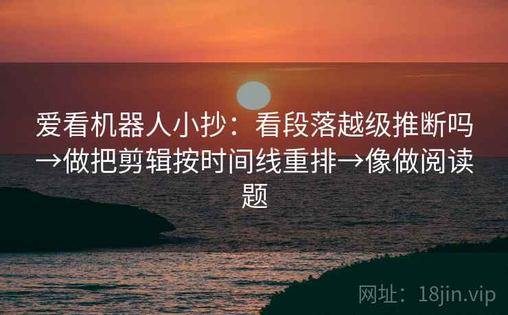 爱看机器人小抄:看段落越级推断吗→做把剪辑按时间线重排→像做阅读题 爱看机器人小抄:看段落越级推断吗→做把剪辑按时间线重排→像做阅读题