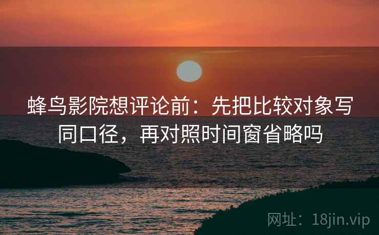 蜂鸟影院想评论前:先把比较对象写同口径,再对照时间窗省略吗 蜂鸟影院想评论前:先把比较对象写同口径,再对照时间窗省略吗