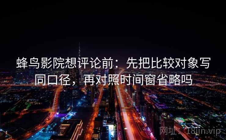 蜂鸟影院想评论前：先把比较对象写同口径，再对照时间窗省略吗