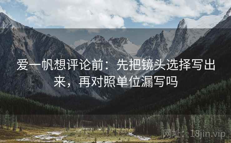 爱一帆想评论前:先把镜头选择写出来,再对照单位漏写吗 爱一帆想评论前:先把镜头选择写出来,再对照单位漏写吗
