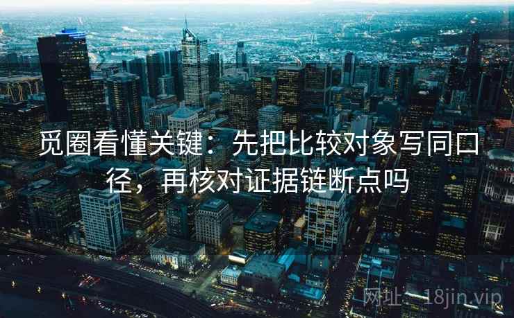 觅圈看懂关键:先把比较对象写同口径,再核对证据链断点吗 觅圈看懂关键:先把比较对象写同口径,再核对证据链断点吗