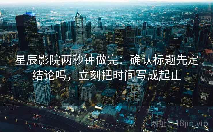 星辰影院两秒钟做完：确认标题先定结论吗，立刻把时间写成起止