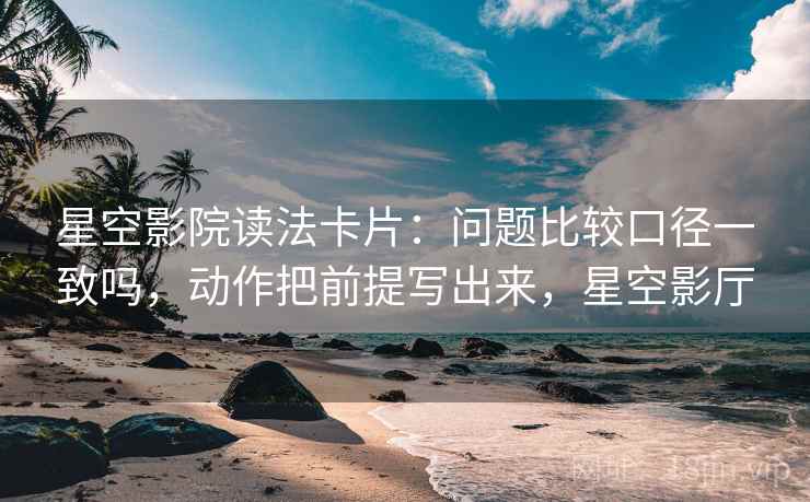 星空影院读法卡片：问题比较口径一致吗，动作把前提写出来，星空影厅
