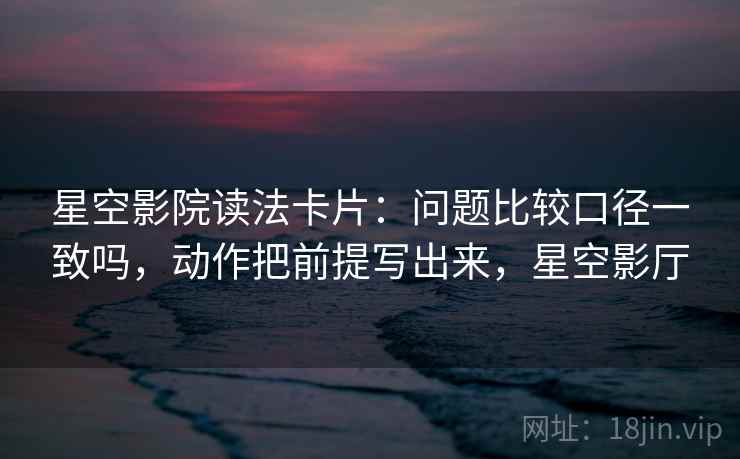 星空影院读法卡片:问题比较口径一致吗,动作把前提写出来,星空影厅 星空影院读法卡片:问题比较口径一致吗,动作把前提写出来,星空影厅