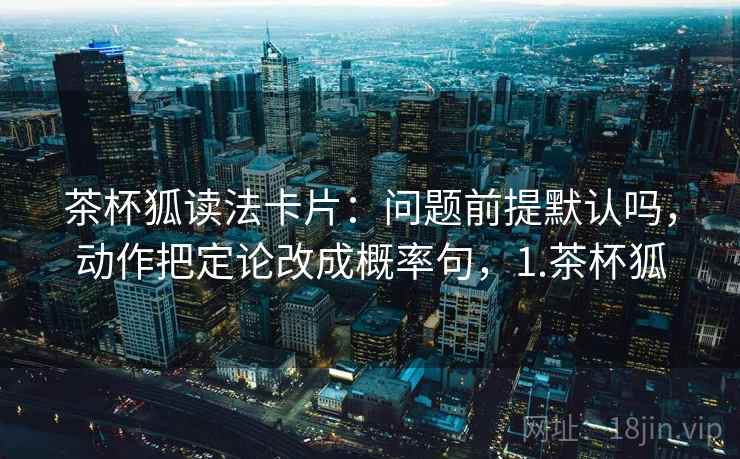 茶杯狐读法卡片:问题前提默认吗,动作把定论改成概率句,1.茶杯狐 茶杯狐读法卡片:问题前提默认吗,动作把定论改成概率句,1.茶杯狐