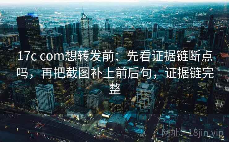 17c com想转发前：先看证据链断点吗，再把截图补上前后句，证据链完整