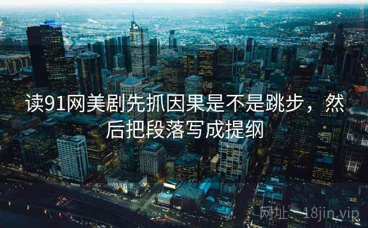 读91网美剧先抓因果是不是跳步,然后把段落写成提纲 读91网美剧先抓因果是不是跳步,然后把段落写成提纲