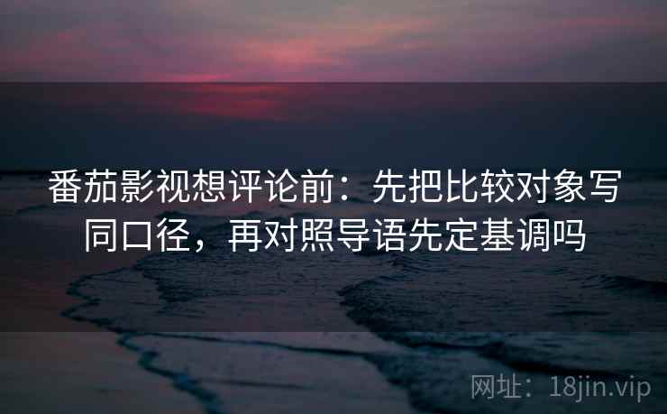 番茄影视想评论前:先把比较对象写同口径,再对照导语先定基调吗 番茄影视想评论前:先把比较对象写同口径,再对照导语先定基调吗