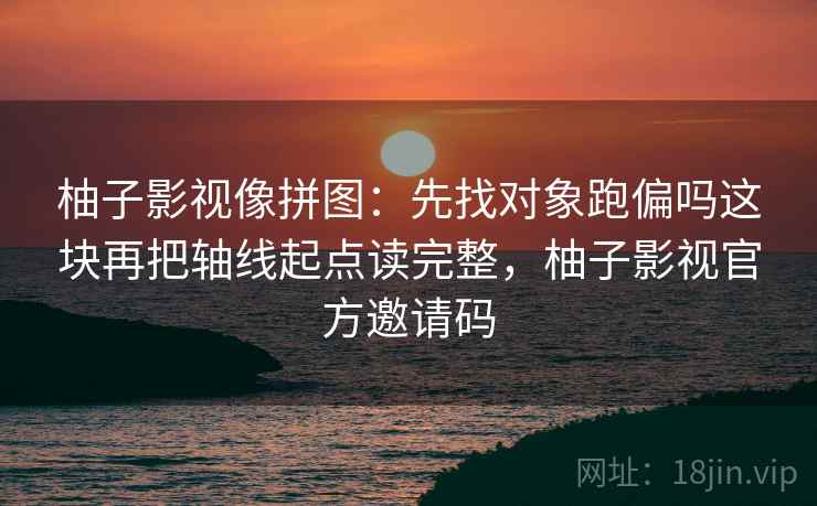 柚子影视像拼图：先找对象跑偏吗这块再把轴线起点读完整，柚子影视官方邀请码