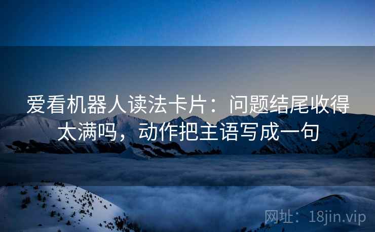 爱看机器人读法卡片:问题结尾收得太满吗,动作把主语写成一句 爱看机器人读法卡片:问题结尾收得太满吗,动作把主语写成一句