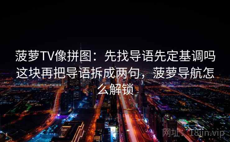 菠萝TV像拼图：先找导语先定基调吗这块再把导语拆成两句，菠萝导航怎么解锁