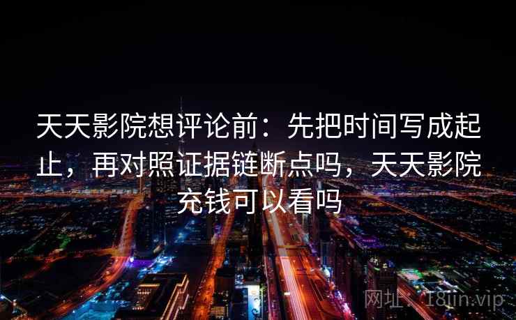 天天影院想评论前:先把时间写成起止,再对照证据链断点吗,天天影院充钱可以看吗 天天影院想评论前:先把时间写成起止,再对照证据链断点吗,天天影院充钱可以看吗