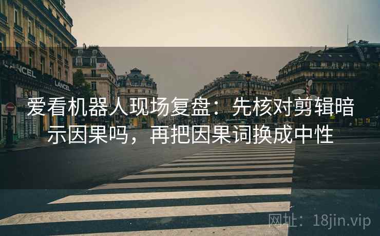 爱看机器人现场复盘:先核对剪辑暗示因果吗,再把因果词换成中性 爱看机器人现场复盘:先核对剪辑暗示因果吗,再把因果词换成中性