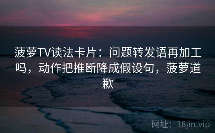菠萝TV读法卡片：问题转发语再加工吗，动作把推断降成假设句，菠萝道歉