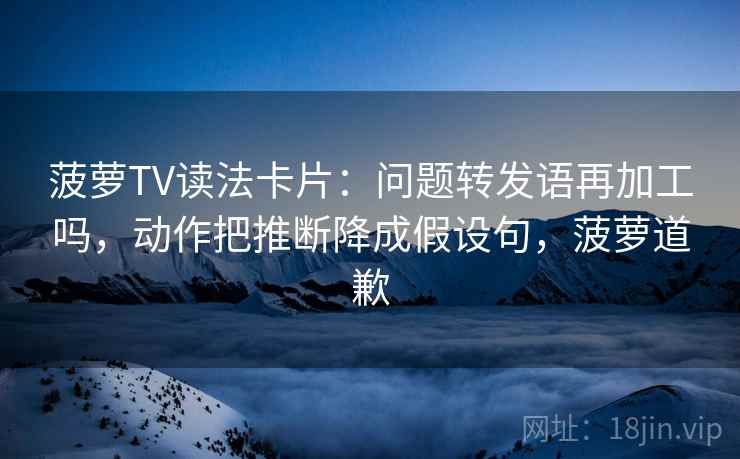 菠萝TV读法卡片:问题转发语再加工吗,动作把推断降成假设句,菠萝道歉 菠萝TV读法卡片:问题转发语再加工吗,动作把推断降成假设句,菠萝道歉