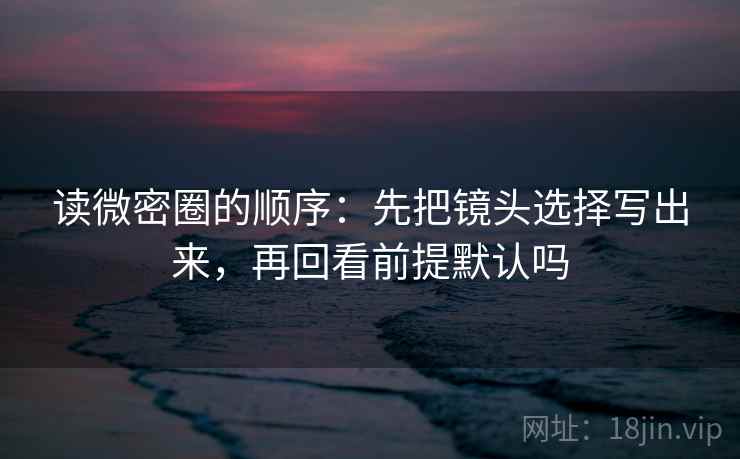 读微密圈的顺序:先把镜头选择写出来,再回看前提默认吗 读微密圈的顺序:先把镜头选择写出来,再回看前提默认吗