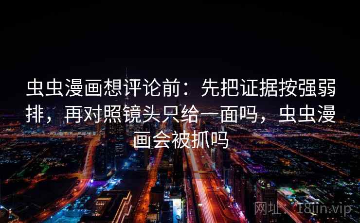 虫虫漫画想评论前:先把证据按强弱排,再对照镜头只给一面吗,虫虫漫画会被抓吗 虫虫漫画想评论前:先把证据按强弱排,再对照镜头只给一面吗,虫虫漫画会被抓吗