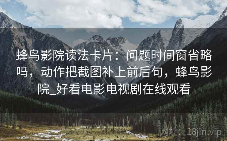 蜂鸟影院读法卡片：问题时间窗省略吗，动作把截图补上前后句，蜂鸟影院_好看电影电视剧在线观看