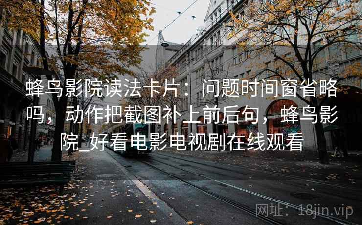 蜂鸟影院读法卡片:问题时间窗省略吗,动作把截图补上前后句,蜂鸟影院_好看电影电视剧在线观看 蜂鸟影院读法卡片:问题时间窗省略吗,动作把截图补上前后句,蜂鸟影院_好看电影电视剧在线观看