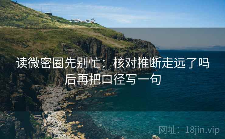 读微密圈先别忙：核对推断走远了吗后再把口径写一句