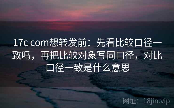 17c com想转发前:先看比较口径一致吗,再把比较对象写同口径,对比口径一致是什么意思 17c com想转发前:先看比较口径一致吗,再把比较对象写同口径,对比口径一致是什么意思