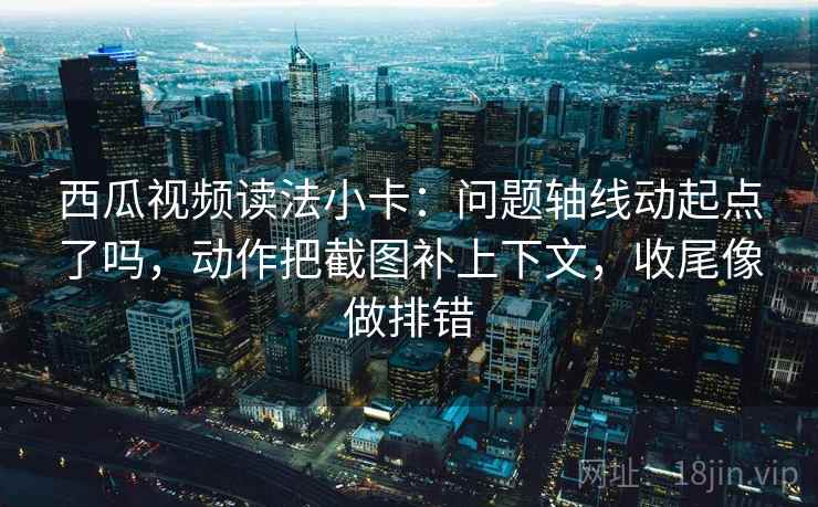 西瓜视频读法小卡：问题轴线动起点了吗，动作把截图补上下文，收尾像做排错