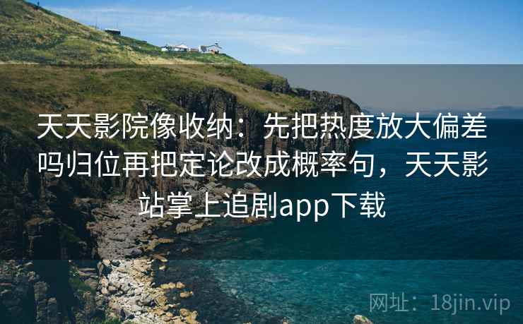 天天影院像收纳：先把热度放大偏差吗归位再把定论改成概率句，天天影站掌上追剧app下载