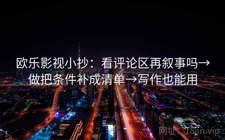 欧乐影视小抄:看评论区再叙事吗→做把条件补成清单→写作也能用 欧乐影视小抄:看评论区再叙事吗→做把条件补成清单→写作也能用