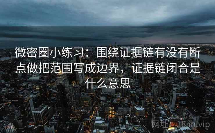 微密圈小练习:围绕证据链有没有断点做把范围写成边界,证据链闭合是什么意思 微密圈小练习:围绕证据链有没有断点做把范围写成边界,证据链闭合是什么意思
