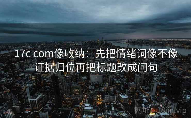 17c com像收纳：先把情绪词像不像证据归位再把标题改成问句