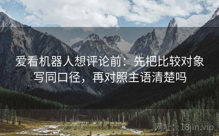爱看机器人想评论前：先把比较对象写同口径，再对照主语清楚吗