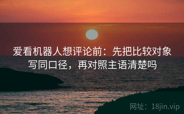 爱看机器人想评论前:先把比较对象写同口径,再对照主语清楚吗 爱看机器人想评论前:先把比较对象写同口径,再对照主语清楚吗