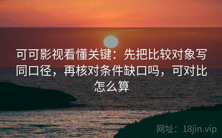 可可影视看懂关键：先把比较对象写同口径，再核对条件缺口吗，可对比怎么算