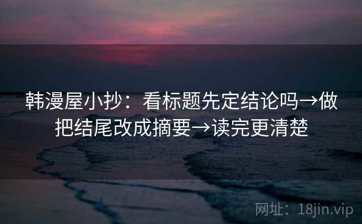 韩漫屋小抄:看标题先定结论吗→做把结尾改成摘要→读完更清楚 韩漫屋小抄:看标题先定结论吗→做把结尾改成摘要→读完更清楚