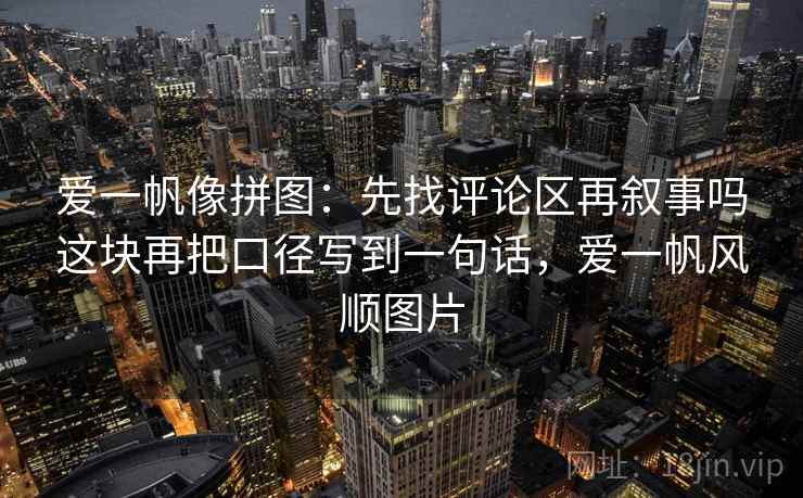爱一帆像拼图:先找评论区再叙事吗这块再把口径写到一句话,爱一帆风顺图片 爱一帆像拼图:先找评论区再叙事吗这块再把口径写到一句话,爱一帆风顺图片