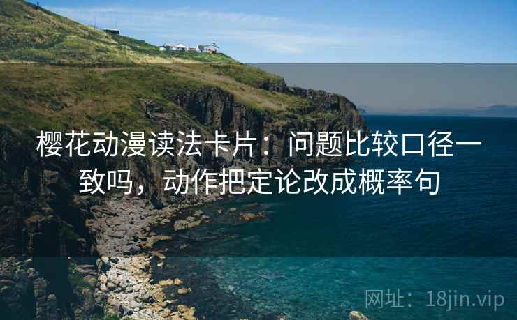 樱花动漫读法卡片:问题比较口径一致吗,动作把定论改成概率句 樱花动漫读法卡片:问题比较口径一致吗,动作把定论改成概率句