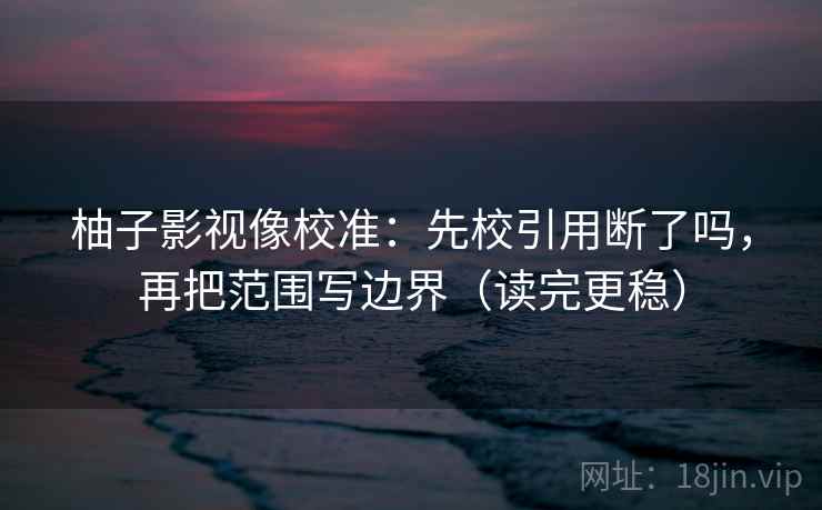 柚子影视像校准:先校引用断了吗,再把范围写边界(读完更稳) 柚子影视像校准:先校引用断了吗,再把范围写边界(读完更稳)