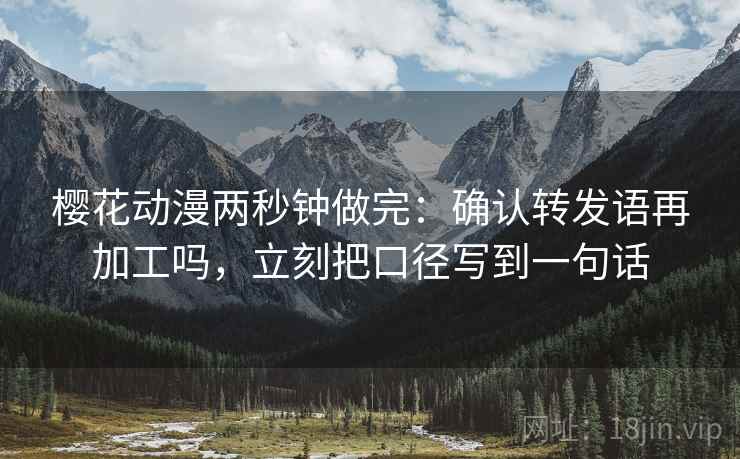 樱花动漫两秒钟做完：确认转发语再加工吗，立刻把口径写到一句话